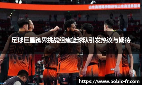 足球巨星跨界挑战组建篮球队引发热议与期待